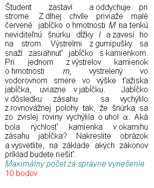 Blok textu: tudent  zastav  a oddychuje pri strome. Z dlhej chvle priviae mal erven  jabko o hmotnosti M na tenk neviditen nrku dky l a zaves ho na strom. Vstrelmi z gumipuky sa  sna zasiahnu jabko s kamienkom. Pri jednom z vstrelov kamienok o hmotnosti m, vystrelen vo vodorovnom smere vo vke aiska jabka, uviazne v jabku.  Jabko v dsledku zsahu  sa vychlilo z rovnovnej polohy tak, e nrka sa zo zvislej roviny vychlila o uhol a. Ak bola rchlos kamienka v okamihu zsahu jabka? Nakreslite obrzok a vysvetlite, na zklade akch zkonov prklad budete riei.
Maximlny poet za sprvne vyrieenie 10 bodov
