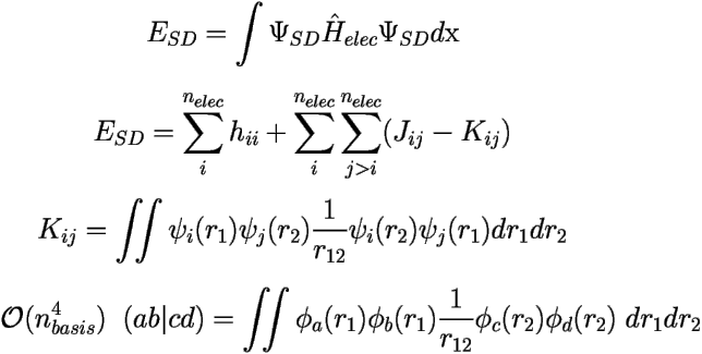 
\[ 
E_{SD}=\int \Psi_{SD}\hat{H}_{elec}\Psi_{SD} d\mbox{x} \] 

\[E_{SD}=\sum_i^{n_{elec}} h_{ii} + 
\sum_{i}^{n_{elec}}\sum_{j>i}^{n_{elec}}(J_{ij}-K_{ij}) \] 

\[ K_{ij} = \iint \psi_i(r_1)\psi_j(r_2) \frac {1}{r_{12}} \psi_i(r_2)\psi_j(r_1) dr_1dr_2 \] 

\[ \mathcal{O}(n_{basis}^4) \;\; (ab|cd) = \iint \phi_a(r_1)\phi_b(r_1)\frac{1}{r_{12}}\phi_c(r_2)\phi_d(r_2) 
\; dr_1dr_2 \]  