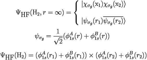 
\[ 
\Psi_{\mbox{HF}}(\mbox{H}_2,r=\infty) = \left \{ \begin{array}{l} 
 | \chi_{\sigma_g}(\mbox{x}_1)\chi_{\sigma_g}(\mbox{x}_2) \rangle \\ 
  \mbox{ } \\ 
 | \psi_{\sigma_g}(r_1)\overline{\psi_{\sigma_g}(r_2)} \rangle \end{array} \right. 
 \] 
\[ \psi_{\sigma_g} = \frac{1}{\sqrt{2}}(\phi^A_{1s}(r) + \phi^B_{1s}(r)) \] 

\[ 
 \Psi_{\mbox{HF}}(\mbox{H}_2) = 
 (\phi^A_{1s}(r_1) + \phi^B_{1s}(r_1)) 
 \times (\phi^A_{1s}(r_2) + \phi^B_{1s}(r_2)) \] 
 