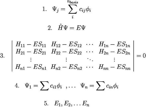 

\[ \mbox{1.} \;\;\;\Psi_j=\sum_i^{n_{basis}}c_{ij}\phi_i \] 

\[ \mbox{2.} \;\;\;\hat{H}\Psi=E\Psi \] 

\[ \mbox{3.} \;\;\; 
\left | 
\begin{array}{cccc} 
H_{11}-ES_{11} & H_{12}-ES_{12} & \cdots & H_{1n}-ES_{1n} \\ 
H_{21}-ES_{21} & H_{22}-ES_{22} & \cdots & H_{2n}-ES_{2n} \\ 
\vdots	       & \vdots         & \ddots & \vdots \\ 
H_{n1}-ES_{n1} & H_{n2}-ES_{n2} & \cdots & H_{nn}-ES_{nn} 
\end{array} 
\right | = 0 \] 

\vspace{.5cm} 

\[ \mbox{4.} \;\;\; \Psi_1= \sum c_{i1}\phi_i  \;\; ,\ldots \;\; \Psi_n= \sum c_{in}\phi_i \] 

\[ \mbox{5.} \;\;\;  E_1, E_2, \ldots E_n \] 

 